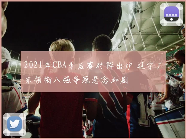 2021年CBA季后赛对阵出炉 辽宁广东领衔八强争冠悬念加剧