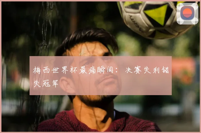 梅西世界杯最痛瞬间:决赛失利错失冠军