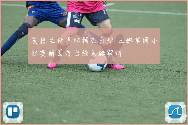 英格兰世界杯预测出炉 三狮军团小组赛前景与出线关键解析