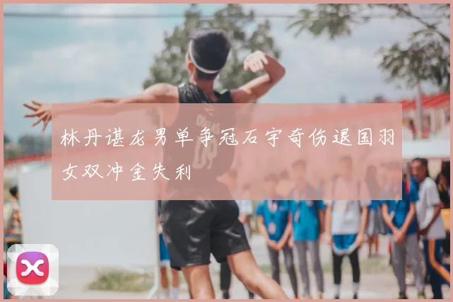 林丹谌龙男单争冠石宇奇伤退国羽女双冲金失利