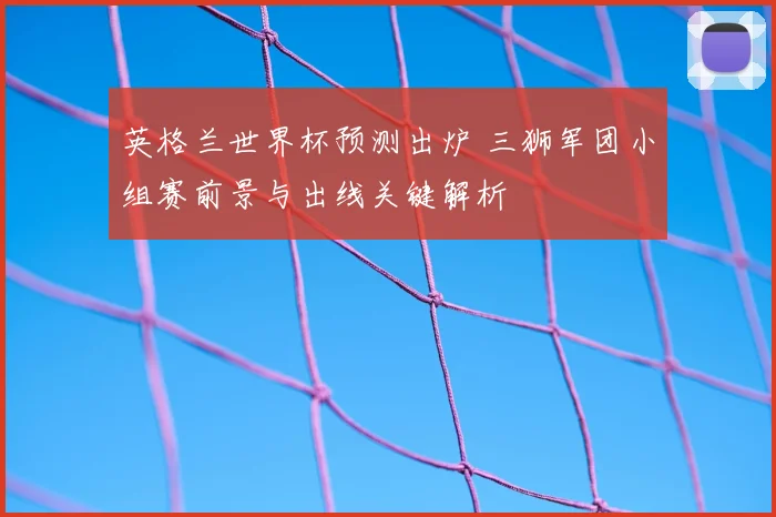 英格兰世界杯预测出炉 三狮军团小组赛前景与出线关键解析