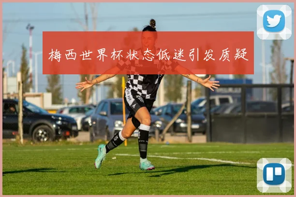 梅西世界杯状态低迷引发质疑