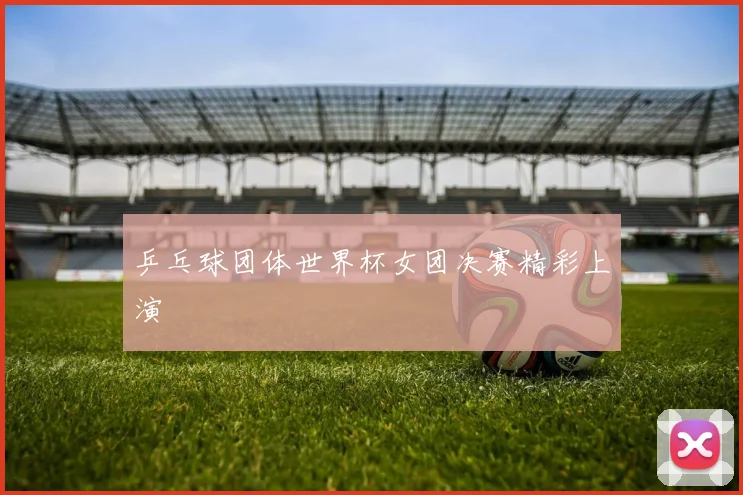 乒乓球团体世界杯女团决赛精彩上演